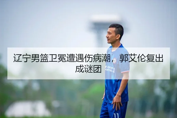 辽宁男篮卫冕遭遇伤病潮，郭艾伦复出成谜团